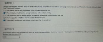 QUESTION 11
You are evaluating two annuities. They are identical in every way, except that one is an ordinary annuity arid one is an annuity due. Which of the following statements is/are
true? Select ALL that apply.
DA. The ordinary annuity must have a lower future value than the annuity due
B. The annuity due must have the same present value as the ordinary annuity
C. The annuity due and the ordinary annuity will make the same number of total payments over time
OD. The two annuities will differ in present value by the amount (1+r)
E. The ordinary annuity must have a lower present value than the annuity due
QUESTION 12
Calculate the effective annual interest rate of 9% per annum compounded daily Round your answer to 2 decimal places and DO NOT include the percentage (%) sign.
Express your answer as X.XX.
9,06