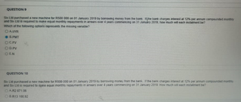 QUESTION 9
Six Ltd purchased a new machine for R500 000 on 01 January 2019 by borrowing money from the bank. Itthe bank charges interest at 12% per annum compounded monthly
and Six Ltd is required to make equal monthly repayments in arrears over 4 years commencing on 31 January 2019, how much will each instalment be?
Which of the following options represents the missing variable?
OAVYR
● B.PMT
OC.FV
OD.PV
OEN
QUESTION 10
Six Ltd purchased a new machine for R500 000 on 01 January 2019 by borrowing money from the bank. If the bank charges interest at 12% per annum compounded monthly
and Six Ltd is required to make equal monthly repayments in arrears over 4 years commencing on 31 January 2019. How much will each installment be?
ⒸAR2 871.06
OBR13 166.92