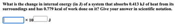 What is the change in internal energy (in J) of a system that absorbs 0.413 kJ of heat from its
surroundings and has 0.779 kcal of work done on it? Give your answer in scientific notation.
x 10