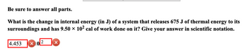 Be sure to answer all parts.
What is the change in internal energy (in J) of a system that releases 675 J of thermal energy to its
surroundings and has 9.50 × 10² cal of work done on it? Give your answer in scientific notation.
4.453
2
X