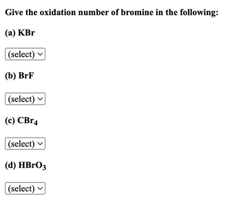 **Title: Determining the Oxidation Number of Bromine**

**Objective:**

Identify the oxidation number of bromine in each of the following compounds:

**Compounds:**

(a) KBr

- Selection: (dropdown menu)

(b) BrF

- Selection: (dropdown menu)

(c) CBr₄

- Selection: (dropdown menu)

(d) HBrO₃

- Selection: (dropdown menu)

Each compound is accompanied by a dropdown menu to select the correct oxidation number of bromine.