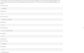 Write a program whose input is a character and a string, and whose output indicates the number of times the character appears in the
string. The output should include the input character and use the plural form, n's, if the number of times the characters appears is not
exactly 1.
Ex: If the input is:
In Monday
the output is:
1 n
Ex: If the input is:
z Today is Monday
the output is:
0 z's
Ex: If the input is:
n It's a sunny day
the output is:
2 n's
Case matters.
Ex: If the input is:
In Nobody
the output is:
O n's
n is different than N.