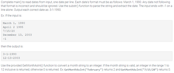 Complete main() to read dates from input, one date per line. Each date's format must be as follows: March 1, 1990. Any date not following
that format is incorrect and should be ignored. Use the substr() function to parse the string and extract the date. The input ends with -1 on a
line alone. Output each correct date as: 3-1-1990.
Ex: If the input is:
March 1, 1990
April 2 1995
7/15/20
December 13, 2003
-1
then the output is:
3-1-1990
12-13-2003
Use the provided GetMonthAsInt() function to convert a month string to an integer. If the month string is valid, an integer in the range 1 to
12 inclusive is returned, otherwise 0 is returned. Ex: GetMonthAs Int("February") returns 2 and GetMonthAs Int("7/15/20") returns 0.