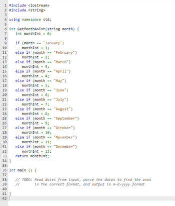 1 #include <iostream>
2 #include <string>
3
4 using namespace std;
5
6 int GetMonthAs Int(string month) {
int monthInt = 0;
7
8
9
10
11
12
13
14
15
16
17
18
19
20
21
22
23
24
25
26
27
28
29
30
31
32
33
34 }
if (month == "January")
monthInt = 1;
41}
42
else if (month
monthInt = 2;
else if (month
monthInt= 3;
else if (month
month Int =
else if (month
else if (month
4;
monthInt= 5;
else if (month
==
==
monthInt = 6;
else if (month
month Int =
else if (month
monthInt =
else if (month
==
monthInt = 7;
==
35
36 int main () {
37
38
39
40
else if (month
else if (month
==
8;
==
9;
==
monthInt= 10;
R=
monthInt= 11;
==
==
monthInt= 12;
return monthInt;
"February")
"March")
"April")
"May")
"June")
"July")
"August")
"September")
"October")
"November")
"December")
// TODO: Read dates from input, parse the dates to find the ones
in the correct format, and output in m-d-yyyy format