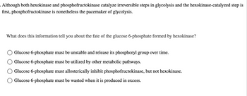 Although both hexokinase and phosphofructokinase catalyze irreversible steps in glycolysis and the hexokinase-catalyzed step is
first, phosphofructokinase is nonetheless the pacemaker of glycolysis.
What does this information tell you about the fate of the glucose 6-phosphate formed by hexokinase?
Glucose 6-phosphate must be unstable and release its phosphoryl group over time.
Glucose 6-phosphate must be utilized by other metabolic pathways.
Glucose 6-phosphate must allosterically inhibit phosphofructokinase, but not hexokinase.
Glucose 6-phosphate must be wasted when it is produced in excess.