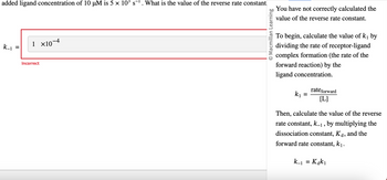 added ligand concentration of 10 µM is 5 × 10³ s¹. What is the value of the reverse rate constant
k_1
=
1 ×10-4
Incorrect
Macmillan Learning
You have not correctly calculated the
value of the reverse rate constant.
To begin, calculate the value of k₁ by
dividing the rate of receptor-ligand
complex formation (the rate of the
forward reaction) by the
ligand concentration.
k₁
=
rate forward
[L]
Then, calculate the value of the reverse
rate constant, k_₁, by multiplying the
dissociation constant, Kd, and the
forward rate constant, k₁.
k_1 = Kak₁