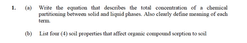 1.
(a) Write the equation that describes the total concentration of a chemical
partitioning between solid and liquid phases. Also clearly define meaning of each
term.
(b) List four (4) soil properties that affect organic compound sorption to soil