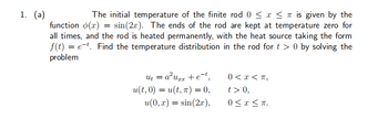 1. (a)
The initial temperature of the finite rod 0 ≤ x ≤ is given by the
function (x) = sin(2x). The ends of the rod are kept at temperature zero for
all times, and the rod is heated permanently, with the heat source taking the form
f(t) = et. Find the temperature distribution in the rod for t> 0 by solving the
problem
ut = a²uzz + e-t,
u(t,0) = u(t, π) = 0,
u(0, x) = sin(2x),
0<x<T,
t> 0,
0≤x≤ π.