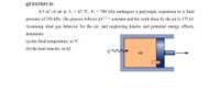 QUESTION II:
0.5 m' of air at T1 = 67 °C, P1 = 700 kPa undergoes a polytropic expansion to a final
pressure of 350 kPa. The process follows pV3 = constant and the work done by the air is 175 kJ.
Assuming ideal gas behavior for the air, and neglecting kinetic and potential energy effects,
determine:
(a) the final temperature, in °C.
(b) the heat transfer, in kJ.
Air
