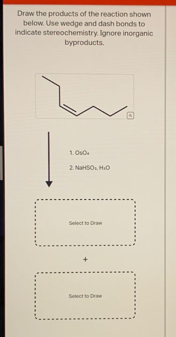 Draw the products of the reaction shown
below. Use wedge and dash bonds to
indicate stereochemistry. Ignore inorganic
byproducts.
1. Os04
2. NaHSO3, H3O
Select to Draw
Select to Draw