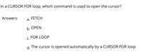 In a CURSOR FOR Iloop, which command is used to open the cursor?
Answers:
FETCH
a.
b. ОРEN
FOR LOOP
C.
d.
The cursor is opened automatically by a CURSOR FOR loop.
