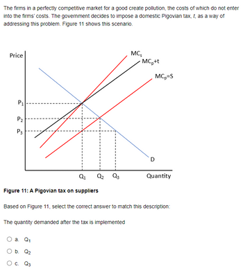 The firms in a perfectly competitive market for a good create pollution, the costs of which do not enter
into the firms' costs. The government decides to impose a domestic Pigovian tax, t, as a way of
addressing this problem. Figure 11 shows this scenario.
Price
P1
P2
P3
MC5
MCp+t
MC-S
D
Q1
Q2 03
Quantity
Figure 11: A Pigovian tax on suppliers
Based on Figure 11, select the correct answer to match this description:
The quantity demanded after the tax is implemented
a. Q1
○ b. Q₂
○ C. Q3