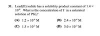 31. Lead(II) iodide has a solubility product constant of 1.4 x
10-8. What is the concentration of I- in a saturated
solution of PbI2?
(A) 1.2 x 104 M
(B) 2.4 × 104 M
(C) 1.5 x 10-3 M
(D) 3.0 x 10-3 M
