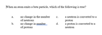 When an atom emits a beta particle, which of the following is true?
no change in the number
of neutrons
а.
с.
a neutron is converted to a
proton
a proton is converted to a
no change in number
of protons
b.
d.
neutron
