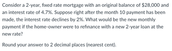 Consider a 2-year, fixed rate mortgage with an original balance of $28,000 and
an interest rate of 4.7%. Suppose right after the month 10 payment has been
made, the interest rate declines by 2%. What would be the new monthly
payment if the home-owner were to refinance with a new 2-year loan at the
new rate?
Round your answer to 2 decimal places (nearest cent).