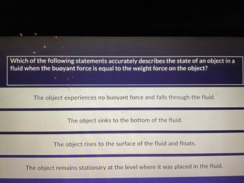 Which of the following statements accurately describes the state of an object in a
fluid when the buoyant force is equal to the weight force on the object?
The object experiences no buoyant force and falls through the fluid.
The object sinks to the bottom of the fluid.
The object rises to the surface of the fluid and floats.
The object remains stationary at the level where it was placed in the fluid.