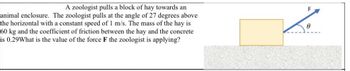 A zoologist pulls a block of hay towards an
animal enclosure. The zoologist pulls at the angle of 27 degrees above
the horizontal with a constant speed of 1 m/s. The mass of the hay is
60 kg and the coefficient of friction between the hay and the concrete
is 0.29What is the value of the force F the zoologist is applying?
F
Ө