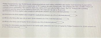 Phillips Equipment Inc. has 70,000 bonds outstanding that are each selling at $1,068 in the market. Each bond has 6 years left to
maturity, a $1000 face value and a coupon rate of 7%. Coupons are paid semiannually. The company also has 2.4 million shares of
common stock outstanding. The common stock has a beta of 0.9 and sells for $36 a share. The U.S. Treasury bill is yielding
2.3 percent and the return on the market is 9 percent. The corporate tax rate is 35 percent.
(a) Determine the firms market value weight for debt (Enter answers as a % to 2 decimal places) [
%
(b) Determine the firms market value weight for equity (Enter answers as a % to 2 decimal places)
(c) What is the firms after tax cost of debt? (Enter answers as a % to 2 decimal places)
(d) What is the firms cost of equity? (Enter answers as a % to 2 decimal places)
(e) Using the information you have found in the earlier parts, determine the Cost of Capital for Phillips Equipment Inc. (Enter answers as
a % to 2 decimal places) [
%
%
%