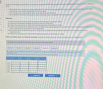 ok
nces
Braxton Technologies, Incorporated, constructed a conveyor for A&G Warehousers that was completed and ready for use on January 1,
2024.
• A&G paid for the conveyor by Issuing a $150,000, four-year note that specified 8% Interest to be paid on December 31 of each
year, and the note is to be repald at the end of four years.
• The conveyor was custom-bullt for A&G, so Its cash price was unknown.
By comparison with similar transactions It was determined that a reasonable Interest rate was 12%.
.
Required:
1. Prepare the Journal entry for A&G's purchase of the conveyor on January 1, 2024.
2. Prepare an amortization schedule for the four-year term of the note
3. Prepare the Journal entry for A&G's third Interest payment on December 31, 2026.
4. If A&G's note had been an installment note to be paid in four equal payments at the end of each year beginning December 31,
2024, what would be the amount of each Installment?
5. By considering the installment payment of requirement 4, prepare an amortization schedule for the four-year term of the
Installment note.
6. Prepare the Journal entry for A&G's third Installment payment on December 31, 2026.
Note: Use tables, Excel, or a financial calculator. (FV of $1, PV of $1. FVA of $1. PVA of $1, FVAD of $1 and PVAD of $1)
Complete this question by entering your answers in the tabs below.
Required 1 Required 2 Required 3
Years
2024
2025
2026
2027
Total
By considering the installment payment of requirement 4, prepare an amortization schedule for the four-year term of the
installment note.
Note: Round intermediate calculations and final answers to the nearest whole dollar.
Cash
Payment
S
Effective
Interest
Required 4
S
Change in
Balance
Required 5
Outstanding
Balance
< Required 4
Required 6
Required 6 >