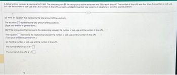 A delivery driver received a paycheck for $1360. The company pays $5 for each pick-up at the restaurant and $3 for each drop-off. The number of drop-offs was four times the number of pick-ups
Let x be the number of pick-ups and y the number of drop-offs. Answer parts (a) through (c). Use systems of equations to work this applied problem
SED
(a) Write an equation that represents the total amount of the paycheck.
The equation represents the total amount of the paycheck
(Type your answer in general form.)
(b) Write an equation that represents the relationship between the number of pick-ups and the number of drop-offs
The equation represents the relationship between the number of pick-ups and the number of drop-offs
(Type your answer in general form.)
(c) Find the number of pick-ups and the number of drop-offs
The number of pick-ups is x
The number of drop-offs is y