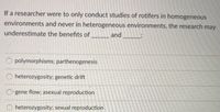 If a researcher were to only conduct studies of rotifers in homogeneous
environments and never in heterogeneous environments, the research may
underestimate the benefits of
and
O polymorphisms; parthenogenesis
O heterozygosity; genetic drift
gene flow; asexual reproduction
O heterozygosity; sexual reproduction
