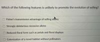 Which of the following features is unlikely to promote the evolution of selfing?
Fisher's transmission advantage of selfing alleles
Strongly deleterious recessive alleles
Reduced floral form such as petals and floral displays
Colonization of a novel habitat without pollinators
