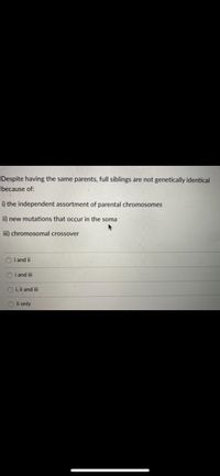 Despite having the same parents, full siblings are not genetically identical
because of:
i) the independent assortment of parental chromosomes
ii) new mutations that occur in the soma
ii) chromosomal crossover
O i and ii
O i and ii
O i, i and ii
O i only
