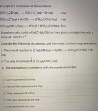 A proposed mechanism is shown below:
(CH3)3CBr(aq) → (CH3)3C*(aq) + Br (aq)
slow
(CH3)3C*(aq) + H2O(1) → (CH3)3COH,*(aq)
fast
(CH3)3COH2*(aq) H*(aq) + (CH3)3COH(aq) fast
Experimentally, a plot of In[(CH3)3CBr] vs. time gives a straight line with a
slope of -0.0215 s-1
Consider the following statements, and then select the best response below.
i. The overall reaction is (CH3)3CBr(aq) + H2O(1) (CH3)3COH(aq) + Br
(aq)
ii. The only intermediate is (CH3)3COH2*(aq).
iii. The mechanism is consistent with the experimental data.
O Only statement (iii) is true.
O None of the statements are true.
O Only statement (ii) is true.
Only two statements are true.
O Only statement (i) is true.
