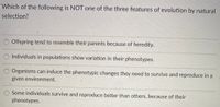 Which of the following is NOT one of the three features of evolution by natural
selection?
Offspring tend to resemble their parents because of heredity.
O Individuals in populations show variation in their phenotypes.
Organisms can induce the phenotypic changes they need to survive and reproduce in a
given environment.
O Some individuals survive and reproduce better than others, because of their
phenotypes.
