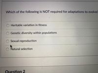 Which of the following is NOT required for adaptations to evolve?
Heritable variation in fitness
Genetic diversity within populations
Sexual reproduction
Natural selection
Question 2
