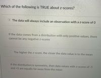 Which of the following is TRUE about z-scores?
The data will always include an observation with a z-score of 0
If the data comes from a distribution with only positive values, there
cannot be any negative z-scores
The higher the z-score, the closer the data value is to the mean
If the distribution is symmetric, then data values with z-scores of -5
and +5 are equally far away from the mean
