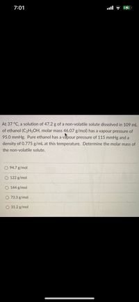 7:01
At 37 °C, a solution of 47.2 g of a non-volatile solute dissolved in 109 mL
of ethanol (C2H5OH, molar mass 46.07 g/mol) has a vapour pressure of
95.0 mmHg. Pure ethanol has a vapour pressure of 115 mmHg and a
density of 0.775 g/mL at this temperature. Determine the molar mass of
the non-volatile solute.
O 94.7 g/mol
O 122 g/mol
O 144 g/mol
O 73.3 g/mol
O 31.2 g/mol
