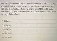 At 37 °C, a solution of 47.2 g of a non-volatile solute dissolved in 109 mL
of ethanol (C2H5OH, molar mass 46.07 g/mol) has a vapour pressure of
95.0 mmHg. Pure ethanol has a vapour pressure of 115 mmHg and a
density of 0.775 g/mL at this temperature. Determine the molar mass of
the non-volatile solute.
O 94.7 g/mol
122 g/mol
O 144 g/mol
O 73.3 g/mol
O 31.2 g/mol
