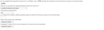 d. Your assistant has computed the variance of x + y: Var(x + y) = 1.6784. Compute the covariance of and y. Round your answer to four decimal places.
0.2845
What can you say about the relationship between quality and meal price?
As quality increases, price increases
Is this what you would expect?
Yes
e. Compute the correlation coefficient between quality and meal price? Round your answer to four decimal places.
What is the strength of the relationship?
- Select your answer -
Do suppose it is likely to find a low cost restaurant in this city that is also high quality?
- Select your answer - V