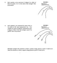 5.
(Just a question, not an experiment.) In figure 5, at which of
these two points, X or Y, is the electric field stronger? How
do you know?
FIGURE 5
Segments of
equipotential lines
6.
(a) In question 5, you compared the electric field at
two points on the same equipotential line.
consider two points on different equipotential lines.
In figure 6, where is the field stronger-point W or
point Z? How do you know?
FIGURE 6
Now
Segments of
equipotential lines
W
4 volts
(b) Sketch on figure 6 the direction in which a positive charge placed at point Z would move.
Sketch the direction in which a negative charge placed at point W would move.
3 volts
2 volts
1 volt
