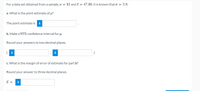 For a data set obtained from a sample, n = 81 and ī = 47.80. It is known that o = 3.9.
a. What is the point estimate of u?
The point estimate is i
b. Make a 95% confidence interval for u.
Round your answers to two decimal places.
i
c. What is the margin of error of estimate for part b?
Round your answer to three decimal places.
E =
i
