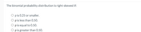 The binomial probability distribution is right-skewed if:
O pis 0.25 or smaller.
O pis less than 0.50.
O pis equal to 0.50.
O p is greater than 0.50.
