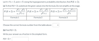 Let N = 9, r = 3, and n = 5. Using the hypergeometric probability distribution, find P(X = 2).
(a) To find P(X = 2), substitute the given values into the formula. Do not simplify at this stage.
3C2 ·,C5
9-3 C5-2
3C1 ,C5
9C5-2
3C2 · 9-3 C5–2
,C5
P (X = 2) =
P (X = 2) =
P(X = 2) =
Formula 1
Formula 2
Formula 3
Choose the correct formula number from the table above:
(b) Find P(X = 2).
Write your answer as a fraction in the simplest form.
РX - 2) -
>
