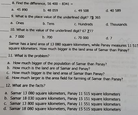 8. Find the difference, 56 400 - 8341 =
a. 45 890 b. 48 059
9. What is the place value of the underlined digit? 75 365
b. Теns
C. 49 508
d. 40 589
a. Ones
c. Hundreds
d. Thousands
10. What is the value of the underlined digit? 67 Z77
a. 7 000
b. 700
c. 70 000
d. 7
Samar has a land area of 13 080 square kilometers, while Panay measures 11 515
square kilometers. How much bigger is the land area of Samar than Panay?
11. What is the problem?
a. How much bigger of the population of Samar than Panay?
b. How much is the land are of Samar and Panay?
c. How much bigger is the land area of Samar than Panay?
d. How much larger is the area field for farming of Samar than Panay?
12. What are the facts?
a. Samar 13 080 square kilometers, Panay 11 515 square kilometers
b. Samar 18 030 square kilometers, Panay 15 151 square kilometers
c. Samar 13 800 square kilometers, Panay 11 551 square kilometers
d. Samar 18 080 square kilometers, Panay 15 515 square kilometers
