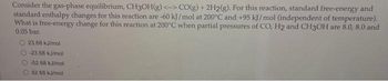 Consider the gas-phase equilibrium, CH3OH(g) <-> CO(g) + 2H2(g). For this reaction, standard free-energy and
standard enthalpy changes for this reaction are -60 kJ/mol at 200°C and +95 kJ/mol (independent of temperature).
What is free-energy change for this reaction at 200°C when partial pressures of CO, H2 and CH3OH are 8.0, 8.0 and
0.05 bar.
23.68 kJ/mol
O-23.68 kJ/mol
O-52.68 kJ/mol
52.68 kJ/mol