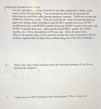 (Additional Questions Next Page)
5.
You are considering buying a food truck and other equipment to make a little
money in the fall and spring. You are projecting that you can generate the
following net cash flows after paying operating expenses: $3800 next month and
$2800 the following month. Then you will take the winter off and start back up
again next spring, when you hope to earn $2500 6 months from now, $3700 7
months from now, and $4500 8 months from now, $3500 9 months from now, and
$4500 12 months from now. (Discount the first $3800 1 month, the $2800 2
months, etc.) Use a discount rate of 6% per year. Show all work below.
What is the present value of this cash flow for the first year of operation? (do the
problem algebraically by hand, then confirm using one of the Excel methods).
What is the value of the cash flow (from the food truck problem) if you do not
discount the numbers?
7.
Could you use a PMT formula to solve this problem? Why, or why not?
6.
