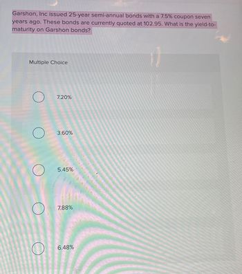 Garshon, Inc issued 25-year semi-annual bonds with a 7.5% coupon seven
years ago. These bonds are currently quoted at 102.95. What is the yield-to-
maturity on Garshon bonds?
Multiple Choice
7.20%
О
3.60%
5.45%
7.88%
6.48%