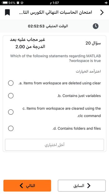 94% @ @
1:07 م
امتحان الحاسبات النهائي الكورس الثا...
الوقت المتبقي 02:52:53
غير مجاب عليه بعد
الدرجة من 2.00
التالي >
Which of the following statements regarding MATLAB
?workspace is true
.a. Items from workspace are deleted using clear
.b. Contains just variables
c. Items from workspace are cleared using the
.clc command
.d. Contains folders and files
أخل اختياري
>
سؤال 20
اخترأحد الخيارات
د السابق