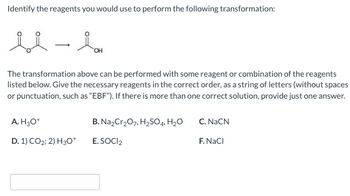 Identify the reagents you would use to perform the following transformation:
se
u-b
The transformation above can be performed with some reagent or combination of the reagents
listed below. Give the necessary reagents in the correct order, as a string of letters (without spaces
or punctuation, such as "EBF"). If there is more than one correct solution, provide just one answer.
A. H3O+
D. 1) CO2; 2) H3O+
B. Na₂Cr₂O7, H₂SO4, H₂O
E. SOCI2
C. NaCN
F. NaCl