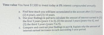 Time value You have $1,500 to invest today at 8% interest compounded annually.
a. Find how much you will have accumulated in the account after (1) 3 years,
(2) 6 years, and (3) 10 years.
b. Use your findings in part a to calculate the amount of interest earned in (1)
the first 3 years (years 1 to 3), (2) the second 3 years (years 4 to 6), and
(3) the third 3 years (years 7 to 9).
c. Compare and contrast your findings in part b. Explain why the amount of
interest earned increases in each succeeding 3-year period.