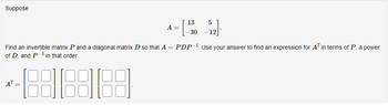 Suppose
=
Find an invertible matrix P and a diagonal matrix D so that A
of D, and P-¹ in that order.
-888888
=
A =
13
5
_-12].
PDP-¹. Use your answer to find an expression for A7 in terms of P, a power
-30