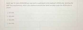 Jared, age 54, earns $300,000 per year and is a participant in his employer's 401(k) plan. Ignoring the
ADP Test requirements, what is the maximum amount that Jared can defer under the 401(k) plan in
2019?
O $19,000.
$25,000.
O $56,000.
O $62,000.