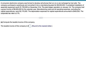 A consumer electronics company was formed to develop cell phones that run on or are recharged by fuel cells. The
company purchased a warehouse and converted it into a manufacturing plant for $8,000,000. It completed installation of
assembly equipment worth $1,700,000 on December 31st. The plant began operation on January 1st. The company had
a gross income of $8,600,000 for the calendar year. Manufacturing costs and all operating expenses, excluding the
capital expenditures, were $2,170,000. The depreciation expenses for capital expenditures amounted to $465,000. The
corporate tax rate is 21%.
(a) Compute the taxable income of this company.
The taxable income of this company is $
(Round to the nearest dollar.)