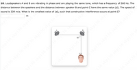 10. Loudspeakers A and B are vibrating in phase and are playing the same tone, which has a frequency of 260 Hz. The
distance between the speakers and the distance between speaker B and point C have the same value (d). The speed of
sound is 339 m/s. What is the smallest value of (d), such that constructive interference occurs at point C?
B
90°
skp136 skp136 skp136 skp136 skp136 skp
136 skp136 sk6 skN36 skp136 skpte
6 skp136 skp136
136 skp136 skp136 skp136
36 skp136
kp136 skp136 skp136
skp136 skpi
skp136 skp136 skp136 skp136 °
