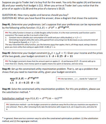 Suppose you go to Trader Joe's to buy fruit for the week. You only like apples (A) and bananas
(B) and your weekly fruit budget is $11. When you arrive at Trader Joe's you notice that the
price of an apple is $1.00 and the price of a banana is $0.25.
QUESTION #1: How many apples and bananas should you buy?
QUESTION #2: When you have found the answer, draw a diagram that shows the outcome.
Step #1. Determine your preferences. Let's suppose that your preferences can be represented
by the following utility function: U(A, B) = AªBß = A0.40 B0.60
FYI: This utility function is known as a Cobb-Douglas utility function. It is the most commonly used function used in
economics! The reason we like it so much is that it has:
1. Constant returns (double your consumption of A and B and your utility doubles); a + B = 1
2. Diminishing marginal utility (the extra utility gained from consuming A (or B) decreases as you consume more of
the A good (or B good); a < 1, p<1.
The way I described the utility function, you like bananas more than apples; that is, all things equal, eating a banana
gives you more utility than eating an apple (0.60 > 0.40); B > a.
Step #2: Determine your budget constraint (pÃª + PÂB = Y). Given your income and the prices
of the two goods, your budget constraint is: 1.A +0.25 B = 11
FYI: The budget constraint shows that the amount spent on apples (1. A) and bananas (0.25 B) cannot add up to
more than $11. Clearly, more money spent on apples means less spent on bananas, and vice versa.
Step #3: Set up the constrained utility maximization problem. That is, set up a problem that
shows that you need to maximize utility, given your budget constraint.
max U(A, B) = A0.40 B0.60
A,B
s. t. 1. A+0.25 · B = 11
FYI: the two letters s. t. _ stands for "subject to"
Step #4: Solve the constrained utility maximization problem. For this pre-problem, please use
the substitution method. *
Substitution method: max U (A, B) = A⁰.4⁰ (44 – 4A)⁰.60
A
FYI: Substitution method - use the budget constraint to substitute away the B so that you maximize one equation in
one unknown. That is, after removing the B, take the derivative with respect to A, set it equal to zero, and solve for
A.
*
In general, there are two common ways to solve the constrained optimization problem: (1) the substitution
method, and (2) the Lagrangian method.